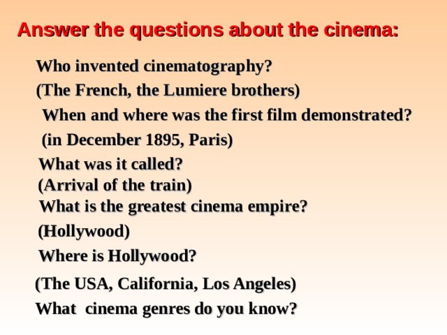 Answer the questions about the cinema:  Who invented cinematography? (The French, the Lumiere brothers) When and where was the first film demonstrated? (in December 1895, Paris) What was it called? (Arrival of the train) What is the greatest cinema empire? (Hollywood) Where is Hollywood? (The USA, California, Los Angeles) What cinema genres do you know?  