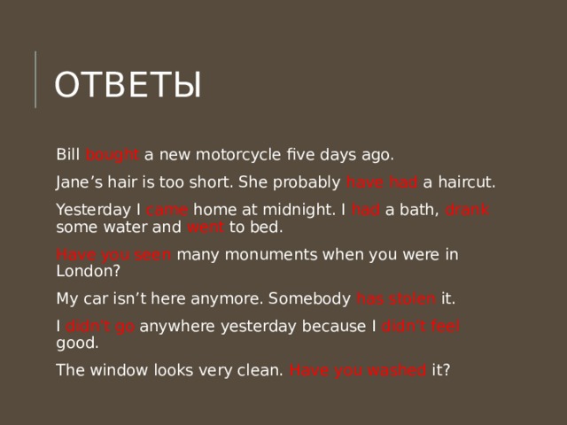 Ответы Bill bought a new motorcycle five days ago. Jane’s hair is too short. She probably have had a haircut. Yesterday I came home at midnight. I had a bath, drank some water and went to bed. Have you seen many monuments when you were in London? My car isn’t here anymore. Somebody has stolen it. I didn’t go anywhere yesterday because I didn’t feel good. The window looks very clean. Have you washed it? 