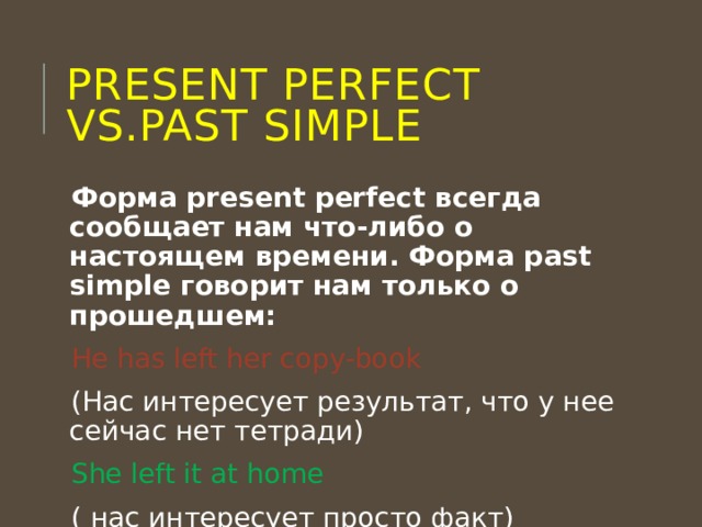 Present perfect vs.past simple Форма present perfect всегда сообщает нам что-либо о настоящем времени. Форма past simple говорит нам только о прошедшем: He has left her copy-book (Нас интересует результат, что у нее сейчас нет тетради) She left it at home ( нас интересует просто факт) 