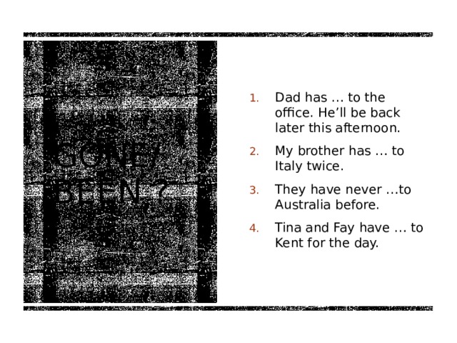 Dad has … to the office. He’ll be back later this afternoon. My brother has … to Italy twice. They have never …to Australia before. Tina and Fay have … to Kent for the day. Gone/ been ? 
