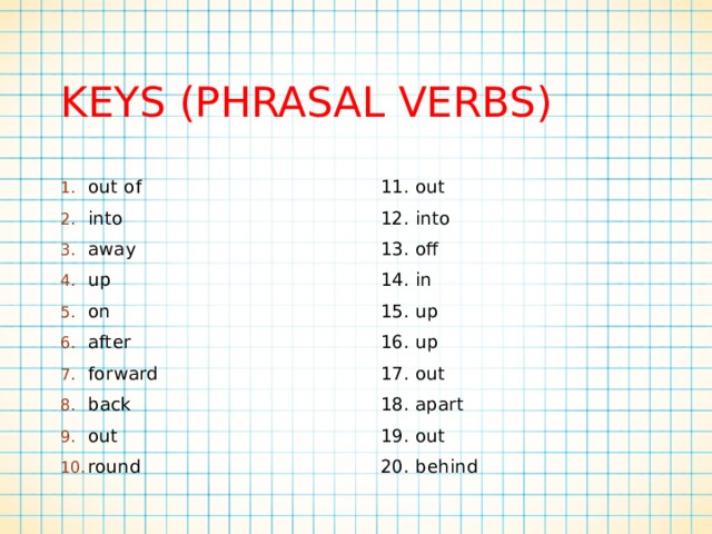 KEYS (Phrasal verbs) out of into away up on after forward back out round 11. out 12. into 13. off 14. in 15. up 16. up 17. out 18. apart 19. out 20. behind 