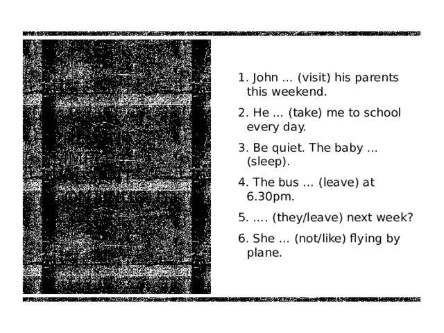 1. John … (visit) his parents this weekend. 2. He … (take) me to school every day. 3. Be quiet. The baby … (sleep). 4. The bus … (leave) at 6.30pm. 5. …. (they/leave) next week? 6. She … (not/like) flying by plane. Present simple / present continuous 