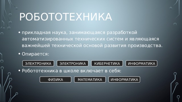 Робототехника прикладная наука, занимающаяся разработкой автоматизированных технических систем и являющаяся важнейшей технической основой развития производства. Опирается: Робототехника в школе включает в себя: ЭЛЕКТРОНИКА ЭЛЕКТРОНИКА КИБЕРНЕТИКА ИНФОРМАТИКА ФИЗИКА МАТЕМАТИКА ИНФОРМАТИКА 