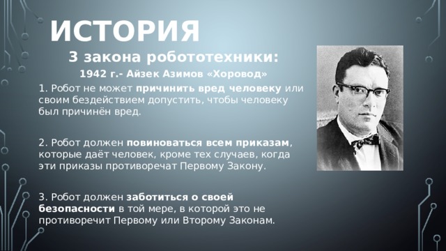 История 3 закона робототехники: 1942 г.- Айзек Азимов «Хоровод» 1. Робот не может причинить вред человеку или своим бездействием допустить, чтобы человеку был причинён вред. 2. Робот должен повиноваться всем приказам , которые даёт человек, кроме тех случаев, когда эти приказы противоречат Первому Закону. 3. Робот должен заботиться о своей безопасности в той мере, в которой это не противоречит Первому или Второму Законам.  