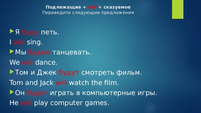 Подлежащие + will + сказуемое  Переведите следующие предложения    Я буду петь. I will sing. Мы будем танцевать. We will dance. Том и Джек будут смотреть фильм. Tom and Jack will watch the film. Он будет играть в компьютерные игры. He will play computer games. 