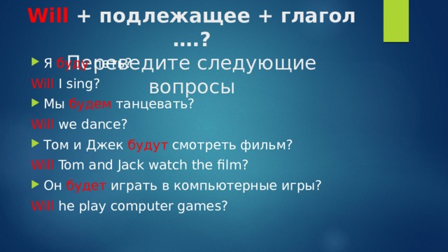 Will + подлежащее + глагол ….?  Переведите следующие вопросы   Я буду петь? Will I sing? Мы будем танцевать? Will we dance? Том и Джек будут смотреть фильм? Will Tom and Jack watch the film? Он будет играть в компьютерные игры? Will he play computer games? 