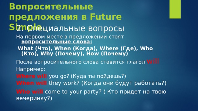 Вопросительные предложения в Future Simple. 2. Специальные вопросы На первом месте в предложении стоят вопросительные слова:  What (Что), When (Когда), Where (Где), Who (Кто), Why (Почему), How (Почему) После вопросительного слова ставится глагол will Например: Where  will  you go? (Куда ты пойдешь?) When will they work? (Когда они будут работать?) Who will come to your party? ( Кто придет на твою вечеринку?) 