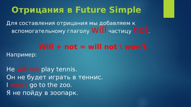 Отрицания в Future Simple Для составления отрицания мы добавляем к вспомогательному глаголу will частицу not .  Will + not = will not \ won’t Например: He will  not play tennis. Он не будет играть в тенниc. I won’t go to the zoo. Я не пойду в зоопарк. 