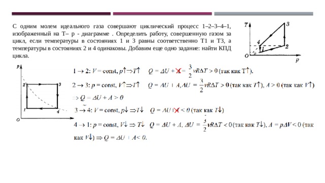 С одним молем идеального газа совершают циклический процесс 1–2–3–4–1, изображенный на Т– р - диаграмме . Определить работу, совершенную газом за цикл, если температуры в состояниях 1 и 3 равны соответственно Т1 и Т3, а температуры в состояниях 2 и 4 одинаковы. Добавим еще одно задание: найти КПД цикла. 