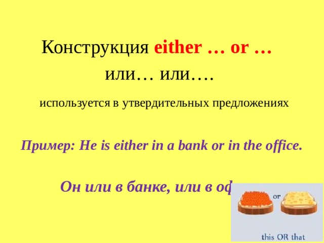 Конструкция either … or …    или… или….      используется в утвердительных предложениях   Пример: He is either in a bank or in the office.  Он или в банке , или в офисе .              