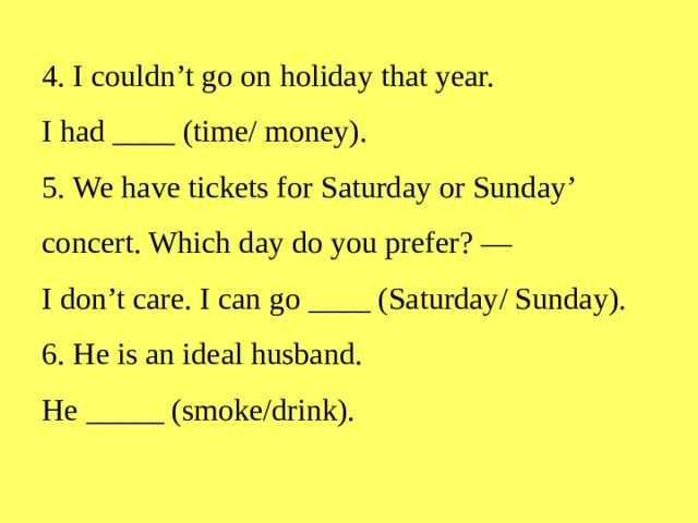 4.  I couldn’t go on holiday that year.  I had ____ (time/ money).  5.  We have tickets for Saturday or Sunday’ concert. Which day do you prefer? —  I don’t care. I can go ____ (Saturday/ Sunday).  6.  He is an ideal husband.  He _____ (smoke/drink).