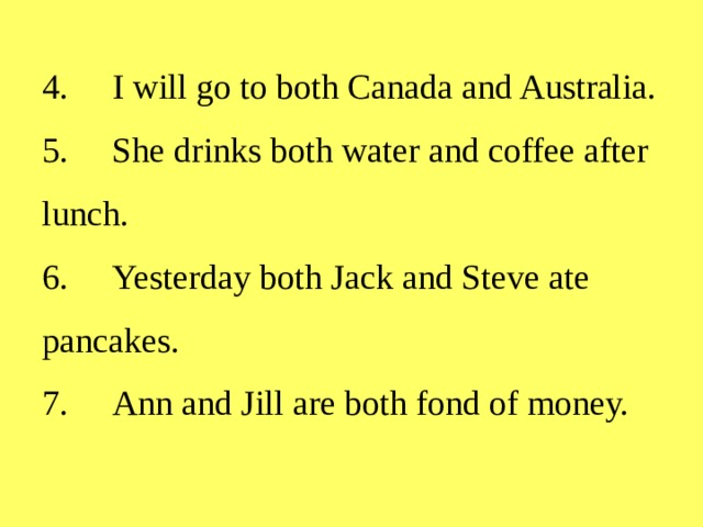 4.  I will go to both Canada and Australia.  5.  She drinks both water and coffee after lunch.  6.  Yesterday both Jack and Steve ate pancakes.  7.  Ann and Jill are both fond of money.