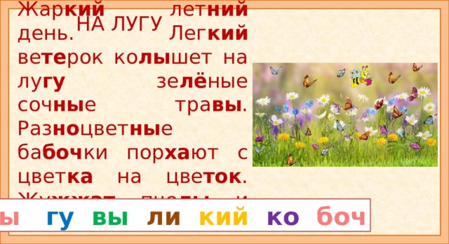 НА ЛУГУ  Жар кий лет ний день. Лег кий ве те рок ко лы шет на лу гу зе лё ные соч ны е тра вы . Раз но цвет ны е ба боч ки пор ха ют с цвет ка на цве ток . Жу жжат пче лы и шме ли . Прочитайте рассказ «На лугу». Из каких слов цветные слоги? Внимание: слог НЫ и слог КИЙ есть в двух словах. Прочитайте рассказ ещё раз и ответь на вопросы: -Каким был день? Что колышет ветерок? Какими были бабочки? Что они делали? Кто жужжал на лугу? Прочитайте все выделенные слоги, а потом невыделенные. Продолжите рассказ. ны гу  вы  ли  кий  ко боч