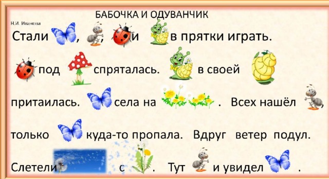 БАБОЧКА И ОДУВАНЧИК     Н.И. Иванова  Стали , , и в прятки играть.  под спряталась. в своей притаилась. села на . Всех нашёл , только куда-то пропала. Вдруг ветер подул. Слетели с . Тут и увидел . Тексты с картинками вместо слов развивают не только навык чтения, но и речевые, и познавательные процессы.