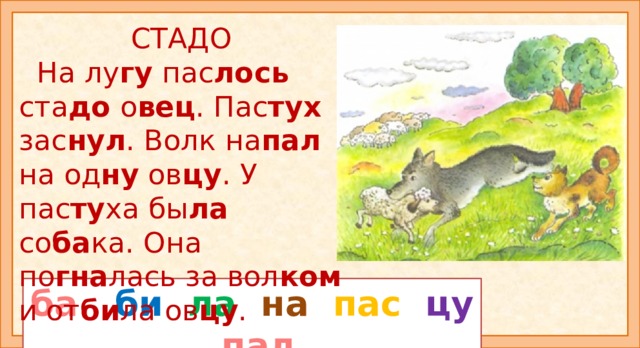 СТАДО  На лу гу пас лось ста до о вец . Пас тух зас нул . Волк на пал на од ну ов цу . У пас ту ха бы ла со ба ка. Она по гна лась за вол ком и от би ла ов цу . Прочитайте рассказ «Стадо». Из каких слов цветные слоги? Внимание: слоги ЛА , НА, ПАС встречаются в разных словах. Прочитайте рассказ ещё раз и ответьте на вопросы: - Что делали овцы? Что случилось с одной овцой? Кто спас её? Прочитайте сначала все слоги с буквой О, а потом с буквой Л. Продолжите рассказ. ба би  ла  на  пас  цу пал