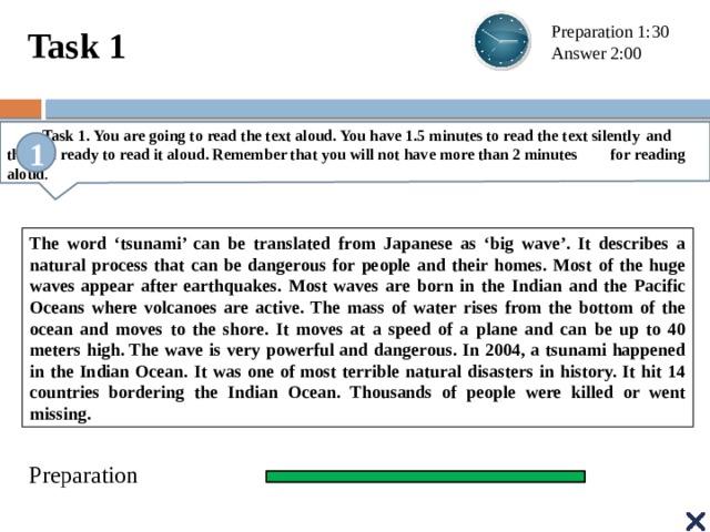 Task 1 Preparation 1:30 Answer 2:00  Task 1. You are going to read the text aloud. You have 1.5 minutes to read the text silently  and then be ready to read it aloud. Remember that you will not have more than 2 minutes  for reading aloud . 1 The word ‘tsunami’ can be translated from Japanese as ‘big wave’. It describes a natural process that can be dangerous for people and their homes. Most of the huge waves appear after earthquakes. Most waves are born in the Indian and the Pacific Oceans where volcanoes are active. The mass of water rises from the bottom of the ocean and moves to the shore. It moves at a speed of a plane and can be up to 40 meters high. The wave is very powerful and dangerous. In 2004, a tsunami happened in the Indian Ocean. It was one of most terrible natural disasters in history. It hit 14 countries bordering the Indian Ocean. Thousands of people were killed or went missing. Preparation
