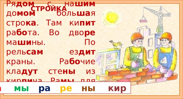 СТРОЙКА Ря дом с на шим до мом боль ша я стро ка . Там ки пит ра бо та. Во дво ре ма ши ны. По рель сам ез дит краны. Ра бо чие кла дут сте ны из кир пи ча. Ра мы для о кон го то вы. Прочитайте рассказ «СТРОЙКА». Из каких слов цветные слоги? Внимание: слоги ра, ны встречаются в разных словах. Прочитайте рассказ ещё раз и ответь на вопросы: - Что происходит на стройке? Из чего состоит дом? Зачем на стройке нужен кран? Для чего нужны рамы? Прочитайте сначала все слоги из двух букв, а потом из трёх? Продолжите рассказ. ма  мы  ра  ре  ны  кир