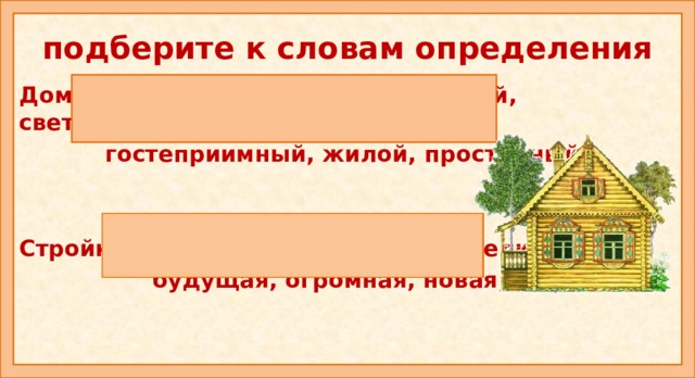 подберите к словам определения Дом: высокий, деревянный, большой, светлый,  гостеприимный, жилой, просторный.   Стройка: заброшенная, соседняя, великая,  будущая, огромная, новая, первая.   Варианты слов определений (признаков) Дом: родительский, родной, светлый, хороший, большой, богатый, бедный, гостеприимный, материнский, дорогой, зажиточный, знатный, отчий, отцовский, милый, родимый, обветшалый, капитальный, мрачный, загородный, бревенчатый. Стройка: заброшенная, грандиозная, гигантская, соседняя, великая, народная, будущая, огромная, большая, крупная, новая, очередная, первая.