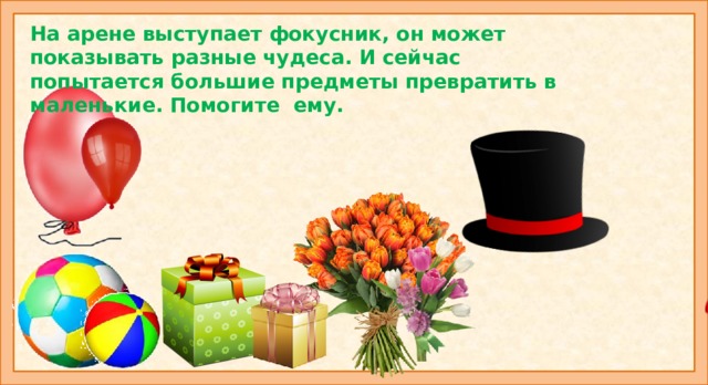 На арене выступает фокусник, он может показывать разные чудеса. И сейчас попытается большие предметы превратить в маленькие. Помогите ему. Картинки на слайде: шляпа-шляпка, конфета-конфетка, шар-шарик, мяч-мячик, букет-букетик, подарок-подарочек. Коллективное составление рассказа «Цирк».