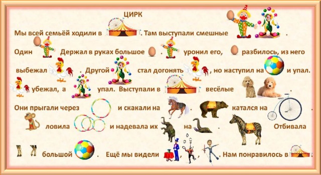 ЦИРК  Мы всей семьёй ходили в . Там выступали смешные .  Один Держал в руках большое . уронил его, разбилось, из него   выбежал . Другой стал догонять , но наступил на и упал.   убежал, а упал. Выступали в весёлые .  Они прыгали через и скакали на . катался на .   ловила и надевала их на . Отбивала    большой . Ещё мы видели , , . Нам понравилось в .