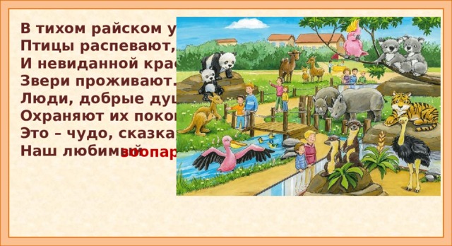 В тихом райском уголке Птицы распевают, И невиданной красы Звери проживают. Люди, добрые душой, Охраняют их покой. Это – чудо, сказка, парк, Наш любимый зоопарк. Введение в тему.