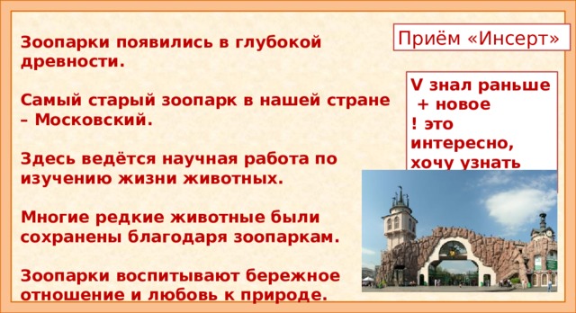 Приём «Инсерт» Зоопарки появились в глубокой древности.  Самый старый зоопарк в нашей стране – Московский.  Здесь ведётся научная работа по изучению жизни животных.  Многие редкие животные были сохранены благодаря зоопаркам.  Зоопарки воспитывают бережное отношение и любовь к природе. V знал раньше  + новое ! это интересно, хочу узнать больше Знакомство со статьёй. Приём «Инсерт». Чтение вслух одним из учащихся по предложениям. Даётся время на обдумывание. После каждого предложения дети ставят значок: V знал раньше, + новое, ! это интересно, хочу узнать больше. Обсуждение. - Что узнали нового? - О чём хотели бы узнать побольше? Как это можно сделать? - Так для чего же нужны зоопарки?