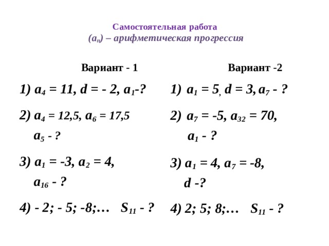 Самостоятельная работа  (а n ) – арифметическая прогрессия  Вариант - 1  Вариант -2 а 1 = 5 , d = 3,  а 7 - ? 1) а 4 = 11, d = - 2, а 1 -?   а 7 = -5, а 32 = 70, 2)  а 4 = 12,5, а 6 = 17,5  а 1 - ?  а 5  - ?   3) а 1 = 4, а 7 = -8, 3) а 1 = -3, а 2 = 4,  а 16 - ?  d -?   4) - 2; - 5; -8;… S 11 - ? 4) 2; 5; 8;… S 11 - ?
