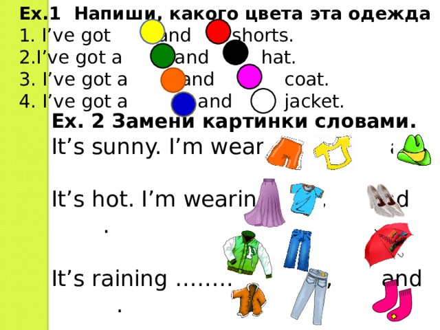 Ex.1 Напиши, какого цвета эта одежда 1 .  I’ve got and shorts. 2.I’ve got a and hat. 3. I’ve got a and coat. 4. I’ve got a and jacket. Ex. 2 Замени картинки словами. It’s sunny. I’m wearing  ,  and  It’s hot. I’m wearing , and .   It’s raining …………  ,  and  . It’s cold. …………… ,  and  . 