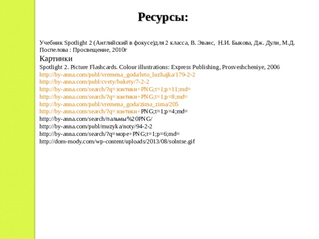 Ресурсы: Учебник Spotlight 2 ( Английский в фокусе)для 2 класса, В. Эванс, Н.И. Быкова, Дж. Дули, М.Д. Поспелова : Просвещение, 2010г Картинки Spotlight 2. Picture Flashcards. Colour illustrations: Express Publishing, Prosveshcheniye, 2006 http://by-anna.com/publ/vremena_goda/leto_luzhajka/179-2-2 http://by-anna.com/publ/cvety/bukety/7-2-2 http://by-anna.com/search/?q= зонтики+ PNG;t=1;p=11;md= http://by-anna.com/search/?q= зонтики+ PNG;t=1;p=8;md= http://by-anna.com/publ/vremena_goda/zima_zima/205 http://by-anna.com/search/?q= зонтики+ PNG;t=1;p=4;md= http://by-anna.com/search/ пальмы%20 PNG/ http://by-anna.com/publ/muzyka/noty/94-2-2 http://by-anna.com/search/?q= море+ PNG;t=1;p=6;md= http://dom-mody.com/wp-content/uploads/2013/08/solntse.gif 
