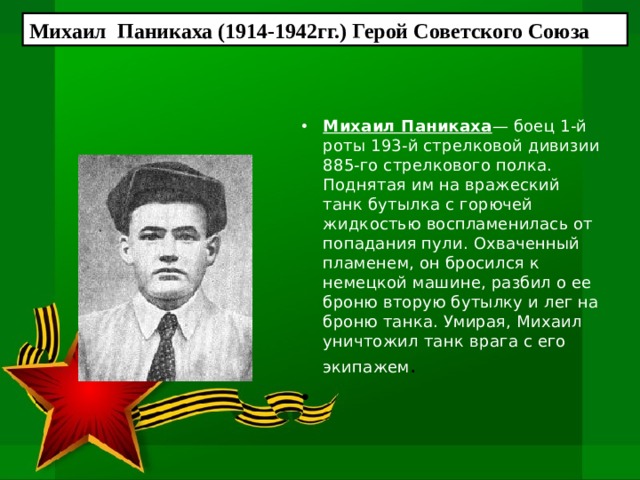 Михаил Паникаха (1914-1942гг.) Герой Советского Союза Михаил Паникаха — боец 1-й роты 193-й стрелковой дивизии 885-го стрелкового полка. Поднятая им на вражеский танк бутылка с горючей жидкостью воспламенилась от попадания пули. Охваченный пламе­нем, он бросился к немецкой машине, разбил о ее броню вторую бу­тылку и лег на броню танка. Умирая, Михаил уничтожил танк  врага с его экипажем .    