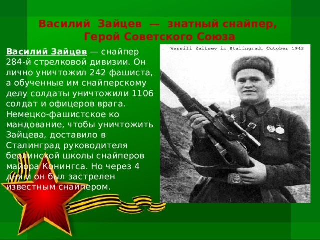 Василий  Зайцев  —  знатный снайпер,  Герой Советского Союза Василий Зайцев — снайпер 284-й стрелковой дивизии. Он лично уничтожил 242 фашиста, а обученные им снайперскому делу солдаты уничтожили 1106 солдат и офицеров врага. Немецко-фашистское ко­мандование, чтобы уничтожить Зайцева, доставило в Сталинград ру­ководителя берлинской школы снайперов майора Конингса. Но через 4 дня и он был застрелен известным снайпером.    