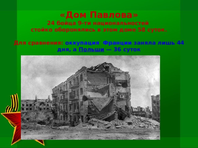 «Дом Павлова»  24 бойца 9-ти национальностей  стойко оборонялись в этом доме 58 суток.    Для сравнения: о ккупация  Франции  заняла лишь 44 дня, а Польши  — 36 суток 