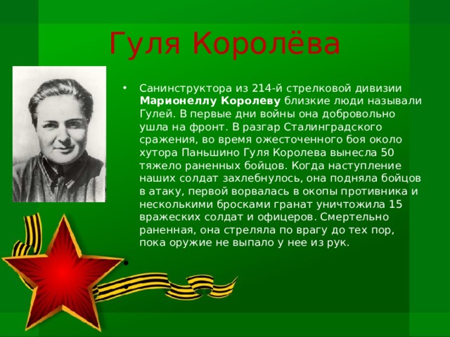 Гуля Королёва Санинструктора из 214-й стрелковой дивизии Марионеллу Королеву близкие люди называли Гулей. В первые дни войны она добровольно ушла на фронт. В разгар Сталинградского сражения, во время ожесточенного боя около хутора Паньшино Гуля Королева вынесла 50 тяжело раненных бойцов. Когда наступление наших сол­дат захлебнулось, она подняла бойцов в атаку, первой ворвалась в окопы противника и несколькими бросками гранат уничтожила 15 вражеских солдат и офицеров. Смертельно раненная, она стреляла по врагу до тех пор, пока оружие не выпало у нее из рук.     