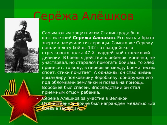 Серёжа Алёшков Самым юным защитником Сталинграда был шестилет­ний Сережа Алешков . Его мать и брата зверски замучили гитлеровцы. Самого же Сережу нашли в лесу бойцы 142-го гвардейского стрелкового полка 47-й гвардейской стрелковой дивизии. В боевых действиях ребенок, конечно, не участвовал, но старался помогать бойцам: то хлеб принесет, то воду, в перерыве между боями песню споет, стихи почита­ет. А однажды он спас жизнь командиру полковнику Воробьеву, обна­ружив его под обломками землянки и позвав на помощь. Воробьев был спасен. Впоследствии он стал приемным отцом ребенка. Сережа Алешков за участие в Великой Отечественной войне был награжден медалью «За боевые заслуги». 