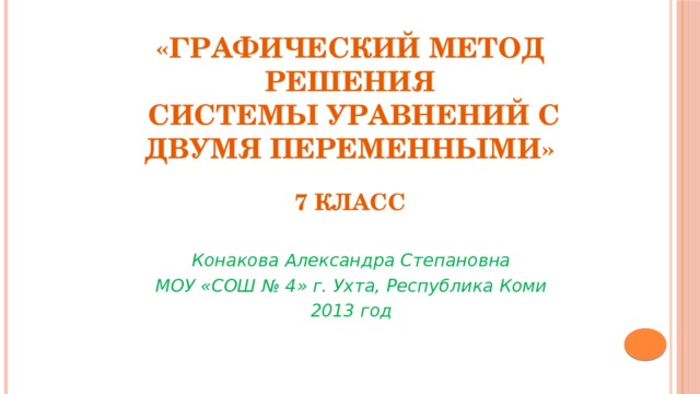 «Графический метод решения  системы уравнений с двумя переменными»   7 класс Конакова Александра Степановна МОУ «СОШ № 4» г. Ухта, Республика Коми 2013 год 