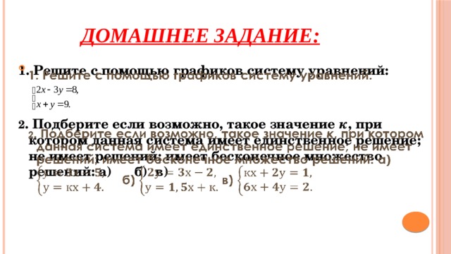 Домашнее задание: 1. Решите с помощью графиков систему уравнений:     2 . Подберите если возможно, такое значение к , при котором данная система имеет единственное решение; не имеет решений; имеет бесконечное множество решений: а) б) в) 