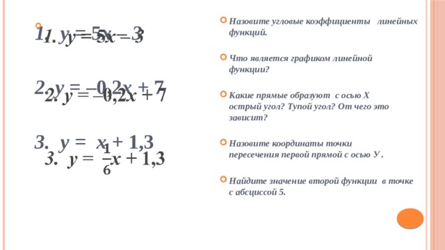 Назовите угловые коэффициенты линейных функций.  Что является графиком линейной функции?  Какие прямые образуют с осью Х острый угол? Тупой угол? От чего это зависит?  Назовите координаты точки пересечения первой прямой с осью У .  Найдите значение второй функции в точке с абсциссой 5.   1. у = 5 х – 3  2. у = –0,2 х + 7  3. у = х + 1,3 