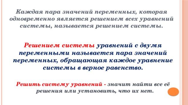 Каждая пара значений переменных, которая одновременно является решением всех уравнений системы, называется решением системы. Решением системы  уравнений с двумя переменными называется пара значений переменных, обращающая каждое уравнение системы в верное равенство. Решить систему уравнений - значит найти все её решения или установить, что их нет. 