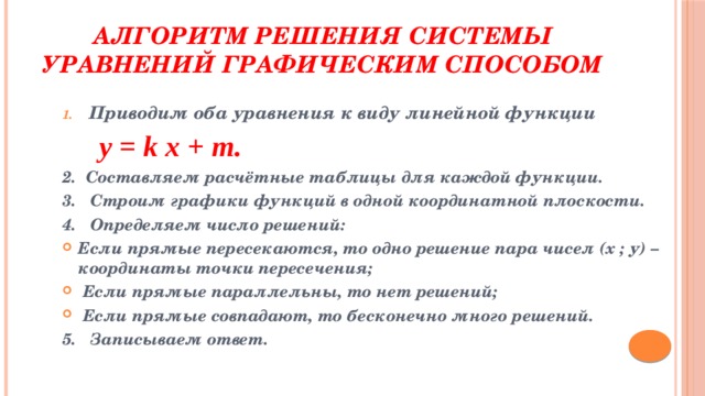 Алгоритм решения системы уравнений графическим способом Приводим оба уравнения к виду линейной функции  y = k x + m. 2. Составляем расчётные таблицы для каждой функции. 3. Строим графики функций в одной координатной плоскости. 4. Определяем число решений: Если прямые пересекаются, то одно решение пара чисел (х ; у) – координаты точки пересечения;  Если прямые параллельны, то нет решений;  Если прямые совпадают, то бесконечно много решений. 5. Записываем ответ. 