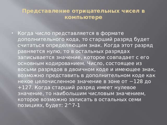 Представление отрицательных чисел в компьютере   Когда число представляется в формате дополнительного кода, то старший разряд будет считаться определяющим знак. Когда этот разряд равняется нулю, то в остальных разрядах записывается значение, которое совпадает с его основным кодированием. Число, состоящее из восьми разрядов в двоичном коде и имеющее знак, возможно представить в дополнительном коде как некое целочисленное значение в зоне от −128 до +127. Когда старший разряд имеет нулевое значение, то наибольшим числовым значением, которое возможно записать в остальных семи позициях, будет: 2^7-1   