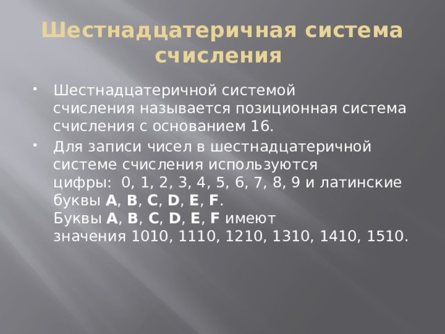 Шестнадцатеричная система счисления  Шестнадцатеричной системой счисления называется позиционная система счисления с основанием 16. Для записи чисел в шестнадцатеричной системе счисления используются цифры:  0, 1, 2, 3, 4, 5, 6, 7, 8, 9 и латинские буквы  A ,  B ,  C ,  D ,  E ,  F . Буквы  A ,  B ,  C ,  D ,  E ,  F  имеют значения 1010, 1110, 1210, 1310, 1410, 1510. 