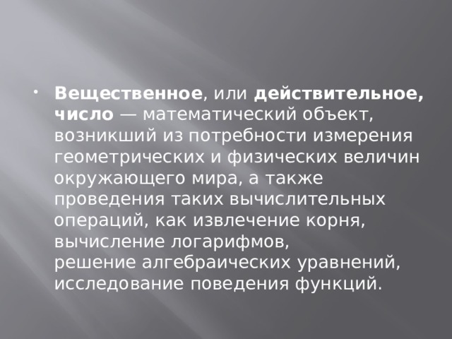 Вещественное , или  действительное, число  — математический объект, возникший из потребности измерения геометрических и физических величин окружающего мира, а также проведения таких вычислительных операций, как извлечение корня, вычисление логарифмов, решение алгебраических уравнений, исследование поведения функций. 