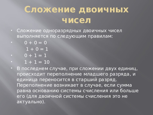 Сложение двоичных чисел Сложение одноразрядных двоичных чисел выполняется по следующим правилам:  0 + 0 = 0  1 + 0 = 1  0 + 1 = 1  1 + 1 = 10 В последнем случае, при сложении двух единиц, происходит переполнение младшего разряда, и единица переносится в старший разряд. Переполнение возникает в случае, если сумма равна основанию системы счисления или больше его (для двоичной системы счисления это не актуально). 