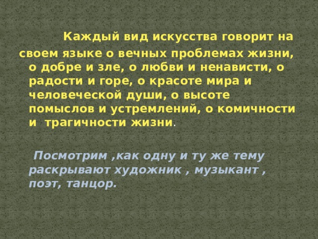  Каждый вид искусства говорит на своем языке о вечных проблемах жизни, о добре и зле, о любви и ненависти, о радости и горе, о красоте мира и человеческой души, о высоте помыслов и устремлений, о комичности и трагичности жизни .  Посмотрим ,как одну и ту же тему раскрывают художник , музыкант , поэт, танцор. 