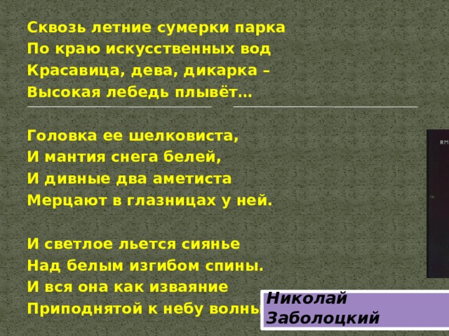 Сквозь летние сумерки парка По краю искусственных вод Красавица, дева, дикарка – Высокая лебедь плывёт…  Головка ее шелковиста, И мантия снега белей, И дивные два аметиста Мерцают в глазницах у ней.  И светлое льется сиянье Над белым изгибом спины. И вся она как изваяние Приподнятой к небу волны Николай Заболоцкий 