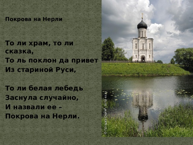 Покрова на Нерли   То ли храм, то ли сказка, То ль поклон да привет Из стариной Руси,  То ли белая лебедь Заснула случайно, И назвали ее – Покрова на Нерли. 