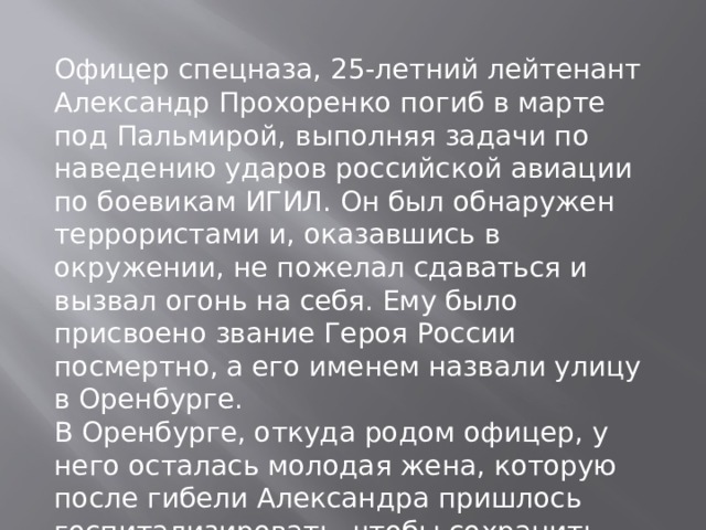 Офицер спецназа, 25-летний лейтенант Александр Прохоренко погиб в марте под Пальмирой, выполняя задачи по наведению ударов российской авиации по боевикам ИГИЛ. Он был обнаружен террористами и, оказавшись в окружении, не пожелал сдаваться и вызвал огонь на себя. Ему было присвоено звание Героя России посмертно, а его именем назвали улицу в Оренбурге. В Оренбурге, откуда родом офицер, у него осталась молодая жена, которую после гибели Александра пришлось госпитализировать, чтобы сохранить жизнь их ребенка. В августе у нее родилась дочь Виолетта. 