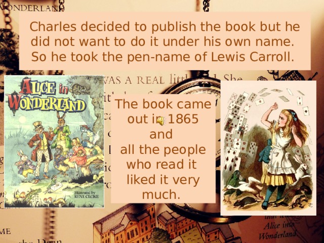Charles decided to publish the book but he did not want to do it under his own name.  So he took the pen-name of Lewis Carroll. The book came out in 1865 and all the people who read it liked it very much. 