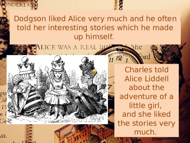 Dodgson liked Alice very much and he often told her interesting stories which he made up himself. Charles told Alice Liddell about the adventure of a little girl, and she liked the stories very much. 