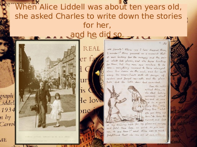 When Alice Liddell was about ten years old, she asked Charles to write down the stories for her,  and he did so. 